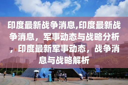 军事新闻最新消息印度,军事新闻最新消息印度，获取与了解任务指南